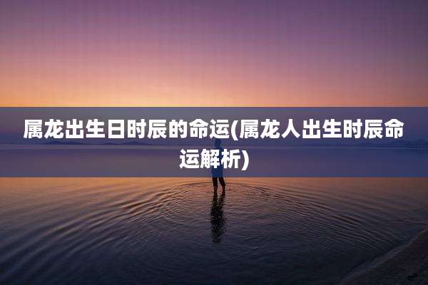 属龙出生日时辰的命运(属龙人出生时辰命运解析)
