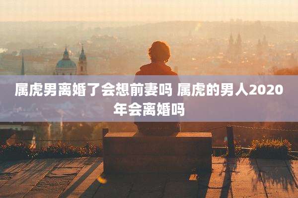 属虎男离婚了会想前妻吗 属虎的男人2020年会离婚吗