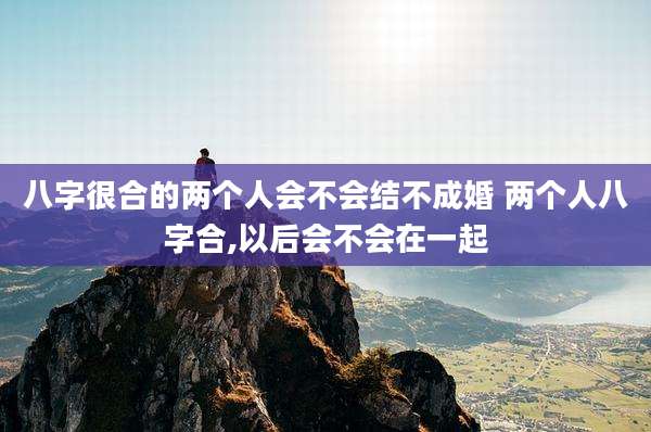 八字很合的两个人会不会结不成婚 两个人八字合,以后会不会在一起