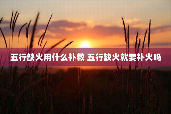 五行缺火用什么补救 五行缺火就要补火吗