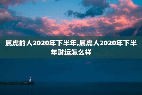 属虎的人2020年下半年,属虎人2020年下半年财运怎么样