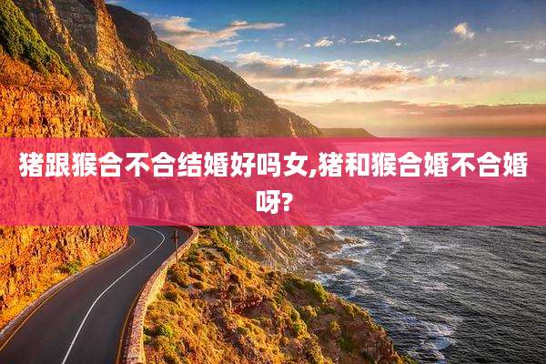 猪跟猴合不合结婚好吗女,猪和猴合婚不合婚呀?