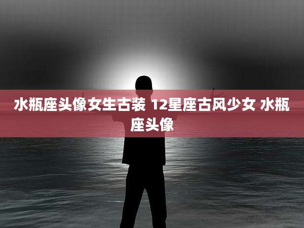 水瓶座头像女生古装 12星座古风少女 水瓶座头像