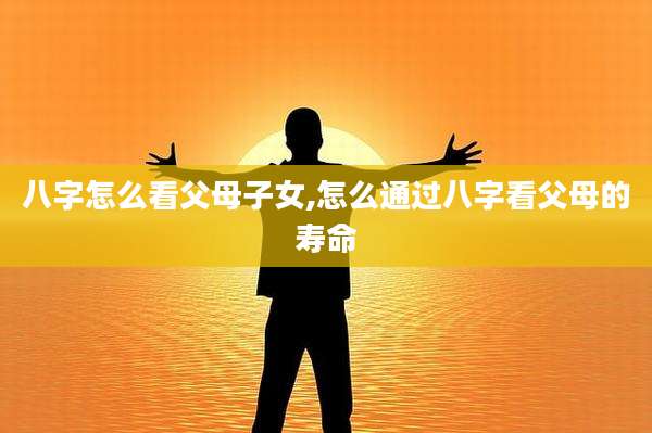 八字怎么看父母子女,怎么通过八字看父母的寿命