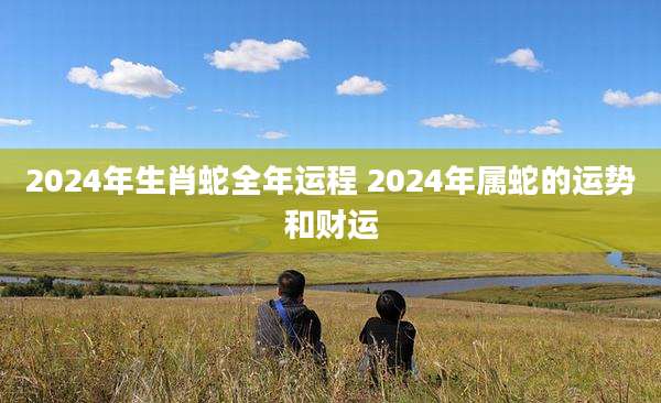 2024年生肖蛇全年运程 2024年属蛇的运势和财运