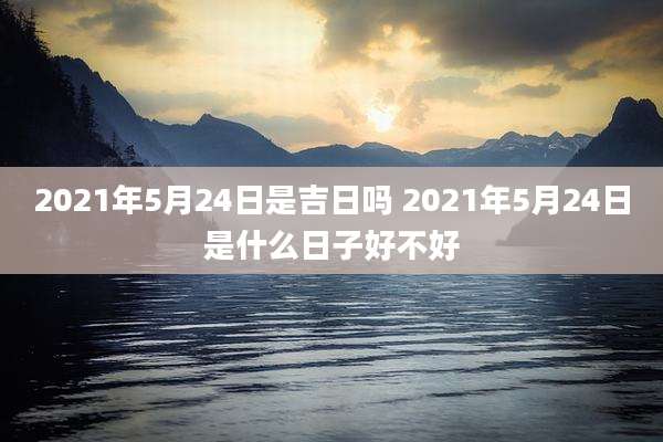 2021年5月24日是吉日吗 2021年5月24日是什么日子好不好