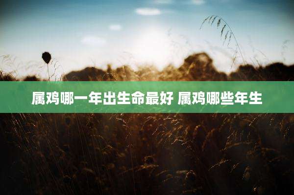 属鸡哪一年出生命最好 属鸡哪些年生