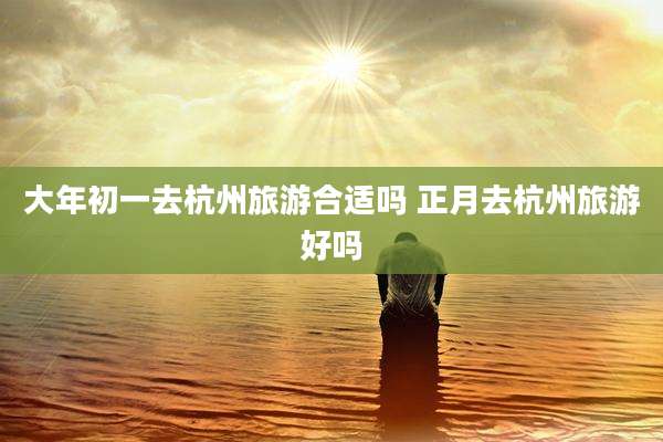 大年初一去杭州旅游合适吗 正月去杭州旅游好吗