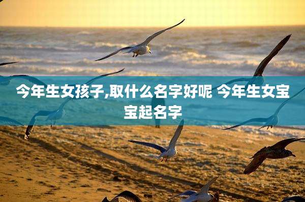 今年生女孩子,取什么名字好呢 今年生女宝宝起名字