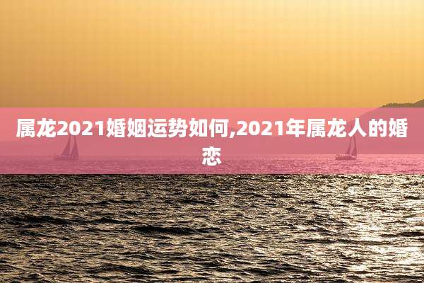 属龙2021婚姻运势如何,2021年属龙人的婚恋