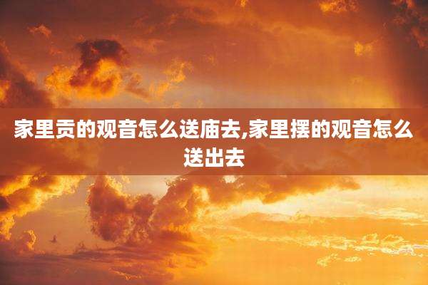 家里贡的观音怎么送庙去,家里摆的观音怎么送出去