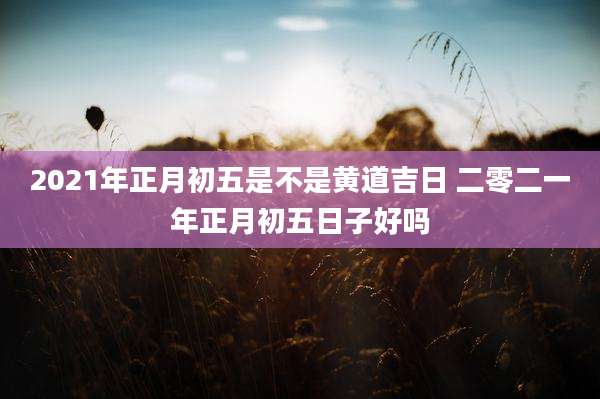 2021年正月初五是不是黄道吉日 二零二一年正月初五日子好吗