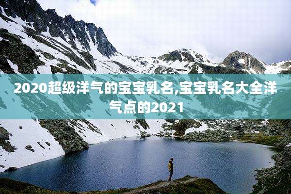 2020超级洋气的宝宝乳名,宝宝乳名大全洋气点的2021