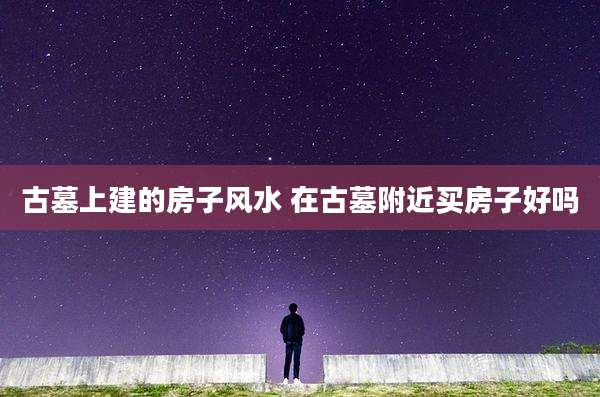 古墓上建的房子风水 在古墓附近买房子好吗