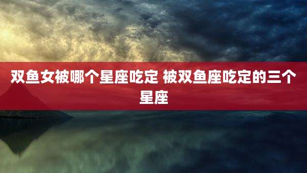 双鱼女被哪个星座吃定 被双鱼座吃定的三个星座