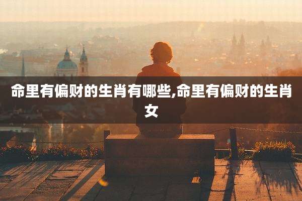 命里有偏财的生肖有哪些,命里有偏财的生肖女