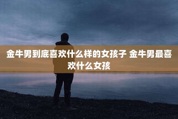 金牛男到底喜欢什么样的女孩子 金牛男最喜欢什么女孩