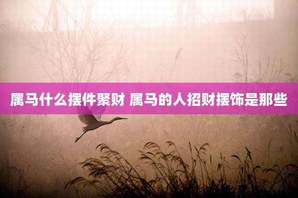 属马什么摆件聚财 属马的人招财摆饰是那些