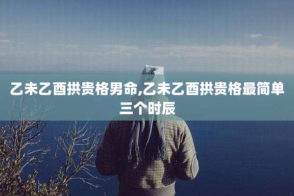 乙未乙酉拱贵格男命,乙未乙酉拱贵格最简单三个时辰