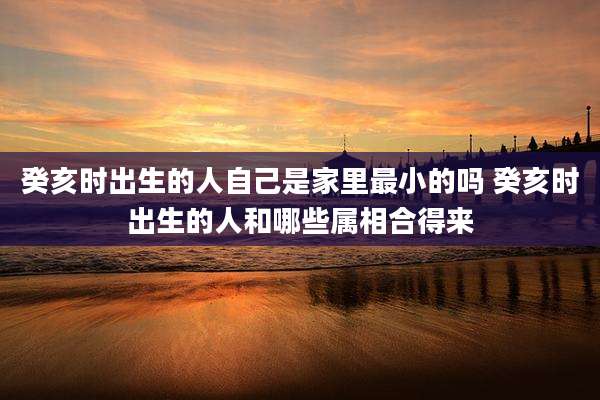癸亥时出生的人自己是家里最小的吗 癸亥时出生的人和哪些属相合得来