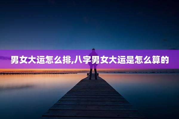 男女大运怎么排,八字男女大运是怎么算的