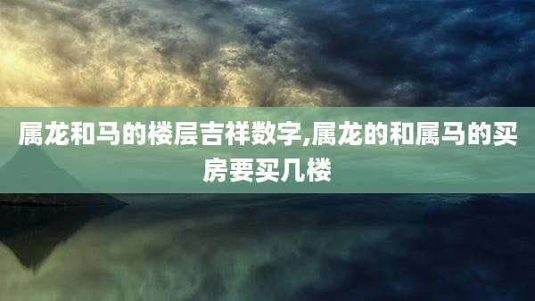 属龙和马的楼层吉祥数字,属龙的和属马的买房要买几楼