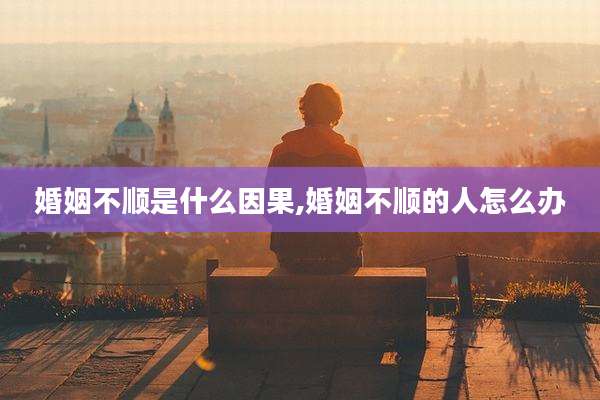 婚姻不顺是什么因果,婚姻不顺的人怎么办