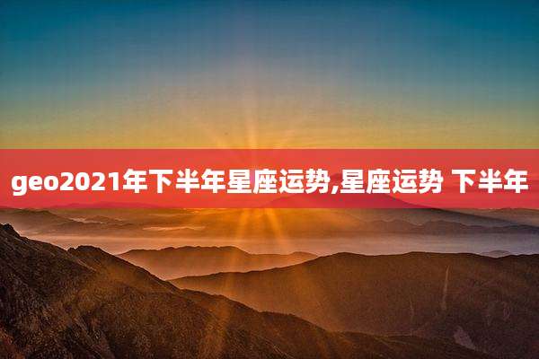geo2021年下半年星座运势,星座运势 下半年