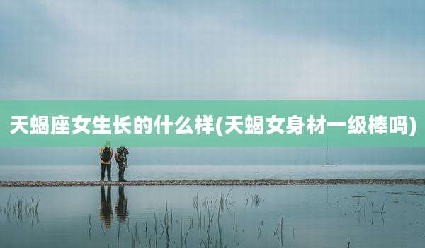 天蝎座女生长的什么样(天蝎女身材一级棒吗)