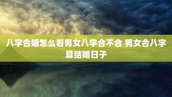 八字合婚怎么看男女八字合不合 男女合八字算结婚日子