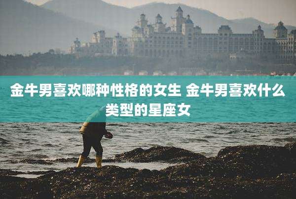 金牛男喜欢哪种性格的女生 金牛男喜欢什么类型的星座女