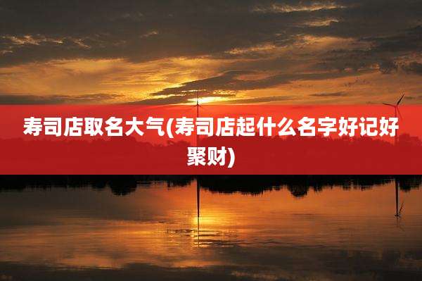 寿司店取名大气(寿司店起什么名字好记好聚财)