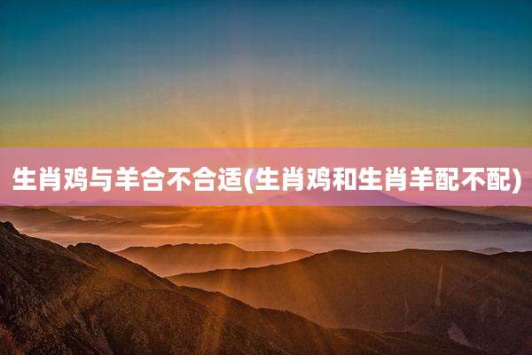 生肖鸡与羊合不合适(生肖鸡和生肖羊配不配)