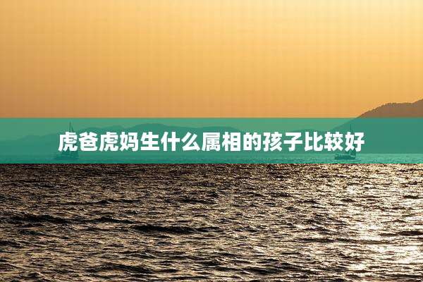 虎爸虎妈生什么属相的孩子比较好