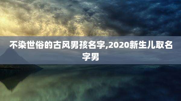 不染世俗的古风男孩名字,2020新生儿取名字男