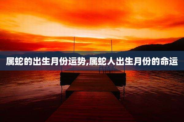 属蛇的出生月份运势,属蛇人出生月份的命运