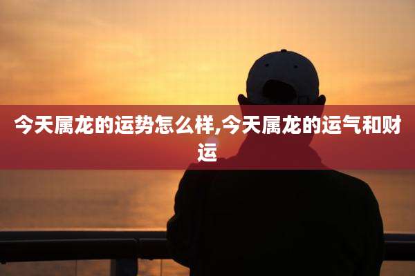 今天属龙的运势怎么样,今天属龙的运气和财运