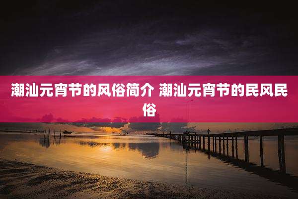 潮汕元宵节的风俗简介 潮汕元宵节的民风民俗