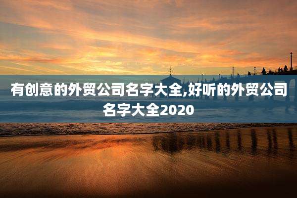 有创意的外贸公司名字大全,好听的外贸公司名字大全2020
