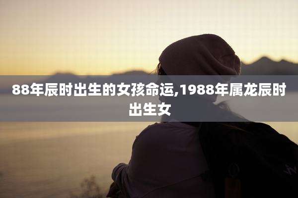 88年辰时出生的女孩命运,1988年属龙辰时出生女