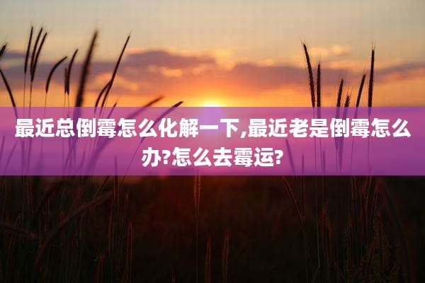 最近总倒霉怎么化解一下,最近老是倒霉怎么办?怎么去霉运?