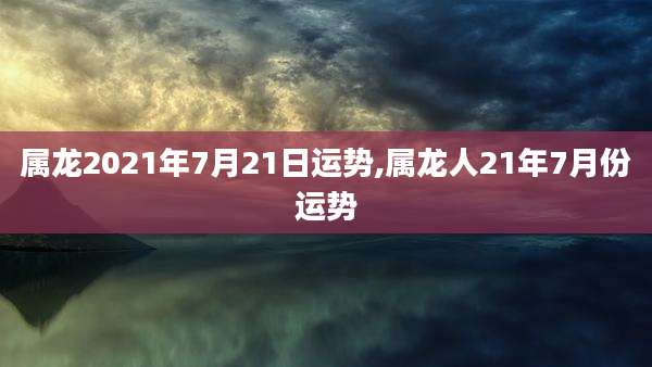 属龙2021年7月21日运势,属龙人21年7月份运势