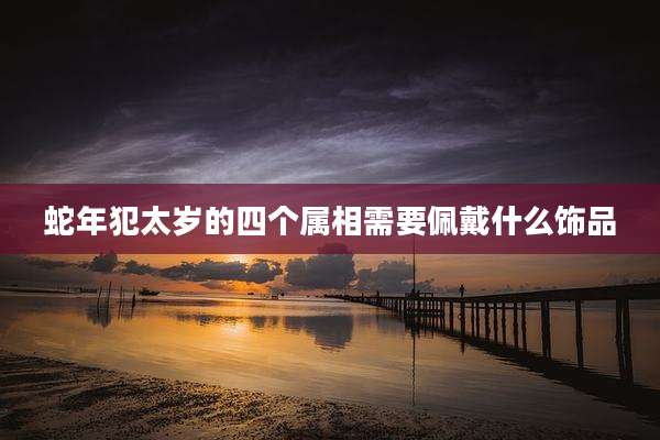 蛇年犯太岁的四个属相需要佩戴什么饰品