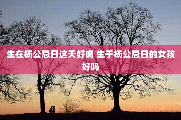 生在杨公忌日这天好吗 生于杨公忌日的女孩好吗