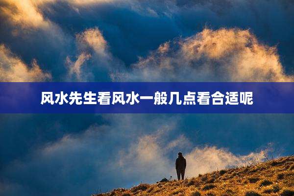 风水先生看风水一般几点看合适呢