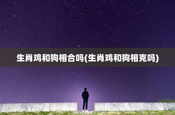 生肖鸡和狗相合吗(生肖鸡和狗相克吗)
