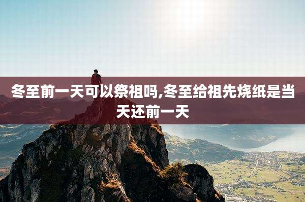 冬至前一天可以祭祖吗,冬至给祖先烧纸是当天还前一天