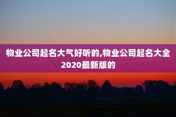物业公司起名大气好听的,物业公司起名大全2020最新版的