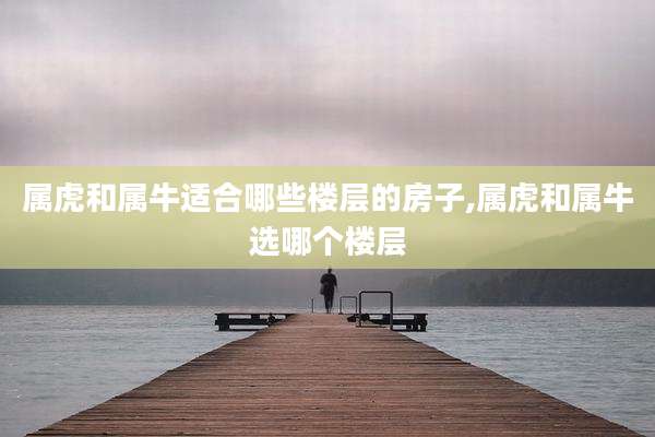 属虎和属牛适合哪些楼层的房子,属虎和属牛选哪个楼层