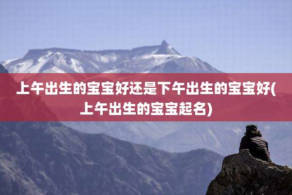 上午出生的宝宝好还是下午出生的宝宝好(上午出生的宝宝起名)
